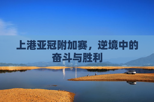 上港亚冠附加赛,逆境中的奋斗与胜利 上港亚冠附加赛,逆境中的奋斗与胜利