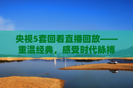 央视5套回看直播回放——重温经典，感受时代脉搏
