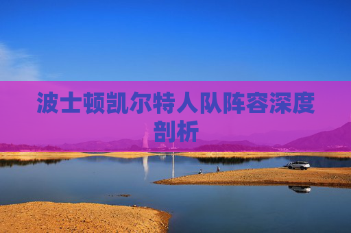 波士顿凯尔特人队阵容深度剖析 波士顿凯尔特人队阵容深度剖析