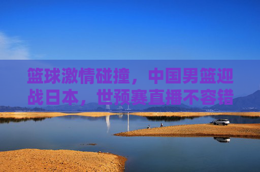 篮球激情碰撞，中国男篮迎战日本，世预赛直播不容错过