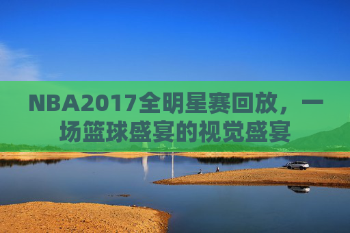 NBA2017全明星赛回放,一场篮球盛宴的视觉盛宴 NBA2017全明星赛回放,一场篮球盛宴的视觉盛宴