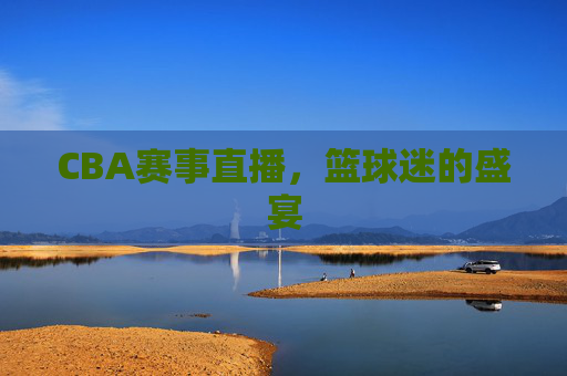 CBA赛事直播，篮球迷的盛宴
