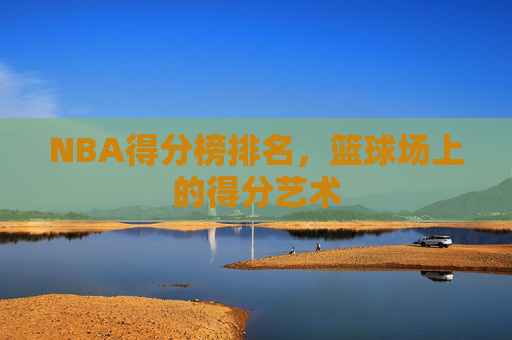 NBA得分榜排名，篮球场上的得分艺术