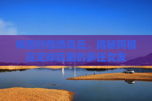 梅西的情场风云，揭秘阿根廷足球巨星的多任女友