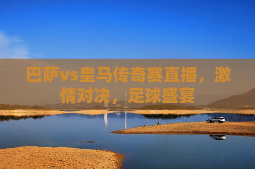 巴萨vs皇马传奇赛直播，激情对决，足球盛宴
