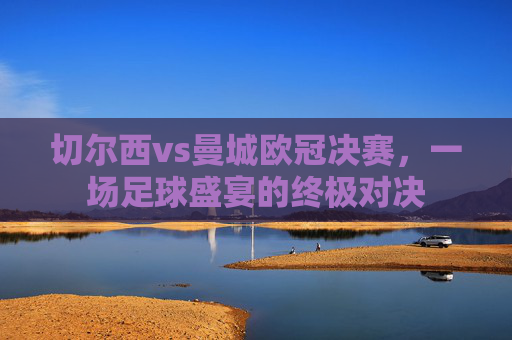 切尔西vs曼城欧冠决赛，一场足球盛宴的终极对决