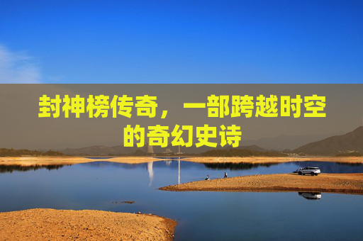 封神榜传奇,一部跨越时空的奇幻史诗 封神榜传奇,一部跨越时空的奇幻史诗
