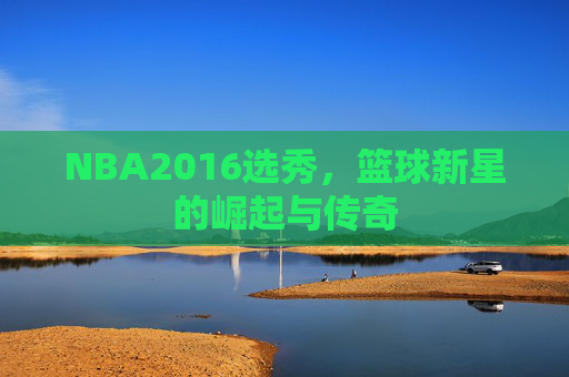 NBA2016选秀，篮球新星的崛起与传奇