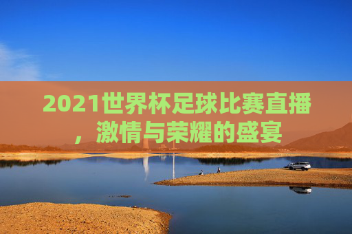 2021世界杯足球比赛直播,激情与荣耀的盛宴 2021世界杯足球比赛直播,激情与荣耀的盛宴