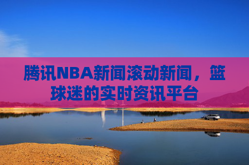 腾讯NBA新闻滚动新闻，篮球迷的实时资讯平台