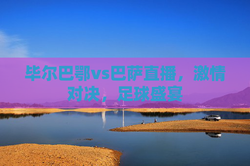 毕尔巴鄂vs巴萨直播，激情对决，足球盛宴