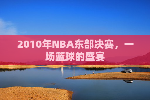 2010年NBA东部决赛,一场篮球的盛宴 2010年NBA东部决赛,一场篮球的盛宴