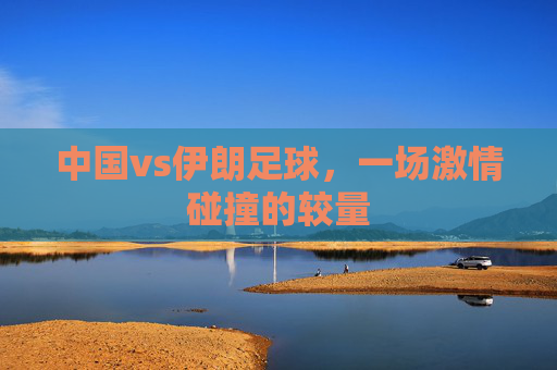 中国vs伊朗足球，一场激情碰撞的较量