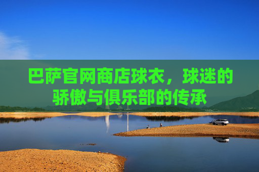 巴萨官网商店球衣,球迷的骄傲与俱乐部的传承 巴萨官网商店球衣,球迷的骄傲与俱乐部的传承