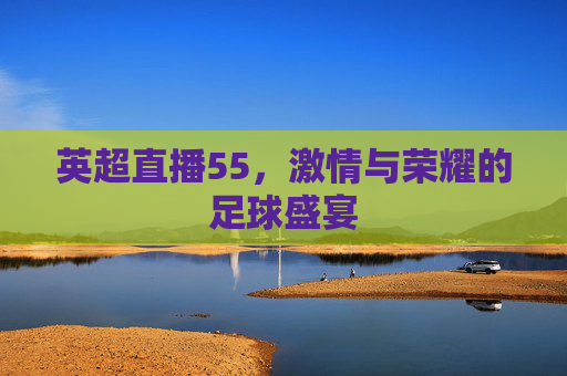 英超直播55,激情与荣耀的足球盛宴 英超直播55,激情与荣耀的足球盛宴