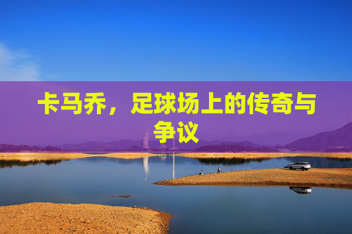 卡马乔,足球场上的传奇与争议 卡马乔,足球场上的传奇与争议