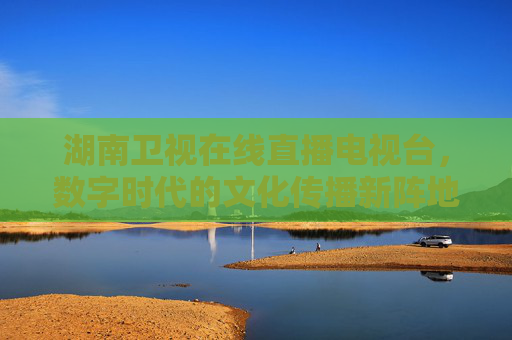 湖南卫视在线直播电视台，数字时代的文化传播新阵地