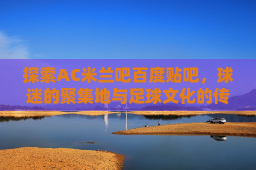 探索AC米兰吧百度贴吧，球迷的聚集地与足球文化的传承