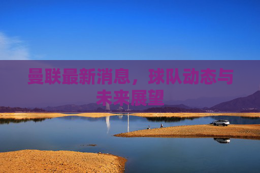 曼联最新消息,球队动态与未来展望 曼联最新消息,球队动态与未来展望