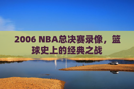 2006 NBA总决赛录像，篮球史上的经典之战