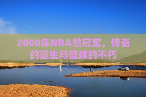 2000年NBA总冠军，传奇的诞生与篮球的不朽