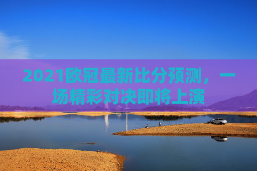 2021欧冠最新比分预测，一场精彩对决即将上演