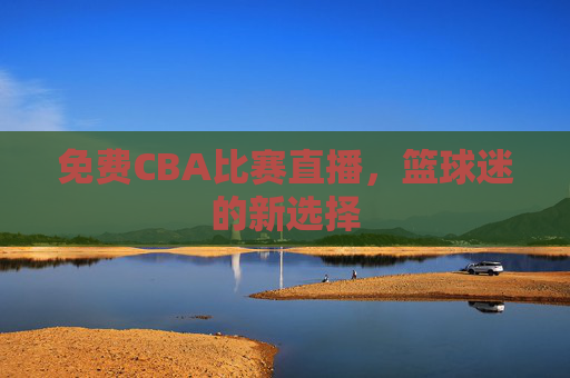 免费CBA比赛直播,篮球迷的新选择 免费CBA比赛直播,篮球迷的新选择