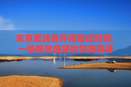 东京奥运会开闭幕式时间，一场视觉盛宴的完美落幕
