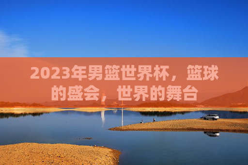 2023年男篮世界杯,篮球的盛会,世界的舞台 2023年男篮世界杯,篮球的盛会,世界的舞台