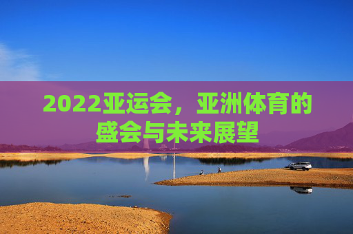 2022亚运会,亚洲体育的盛会与未来展望 2022亚运会,亚洲体育的盛会与未来展望