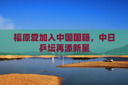 福原爱加入中国国籍，中日乒坛再添新星