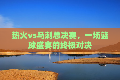 热火vs马刺总决赛，一场篮球盛宴的终极对决