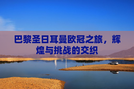 巴黎圣日耳曼欧冠之旅，辉煌与挑战的交织