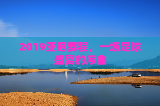 2019亚冠赛程，一场足球盛宴的序曲