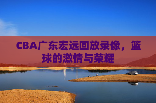 CBA广东宏远回放录像，篮球的激情与荣耀