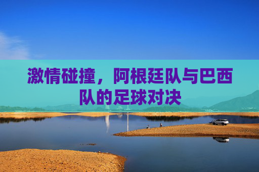激情碰撞,阿根廷队与巴西队的足球对决 激情碰撞,阿根廷队与巴西队的足球对决