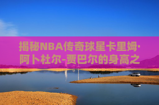 揭秘NBA传奇球星卡里姆·阿卜杜尔-贾巴尔的身高之谜 揭秘NBA传奇球星卡里姆·阿卜杜尔-贾巴尔的身高之谜