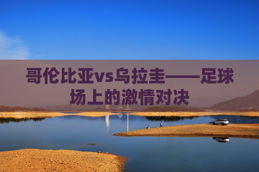 哥伦比亚vs乌拉圭——足球场上的激情对决 哥伦比亚vs乌拉圭——足球场上的激情对决