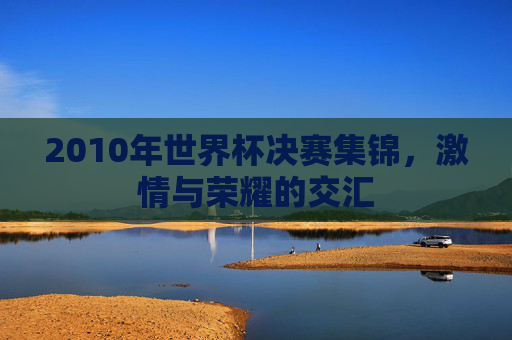 2010年世界杯决赛集锦,激情与荣耀的交汇 2010年世界杯决赛集锦,激情与荣耀的交汇
