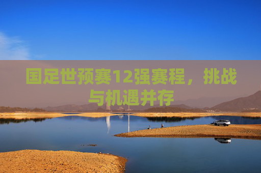 国足世预赛12强赛程,挑战与机遇并存 国足世预赛12强赛程,挑战与机遇并存