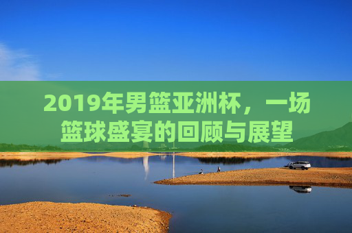 2019年男篮亚洲杯，一场篮球盛宴的回顾与展望