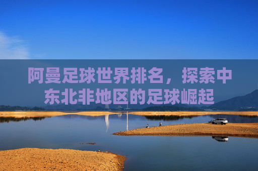 阿曼足球世界排名，探索中东北非地区的足球崛起