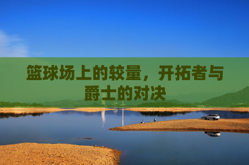 篮球场上的较量,开拓者与爵士的对决 篮球场上的较量,开拓者与爵士的对决