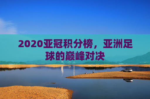 2020亚冠积分榜，亚洲足球的巅峰对决