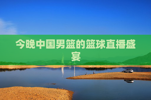 今晚中国男篮的篮球直播盛宴 今晚中国男篮的篮球直播盛宴
