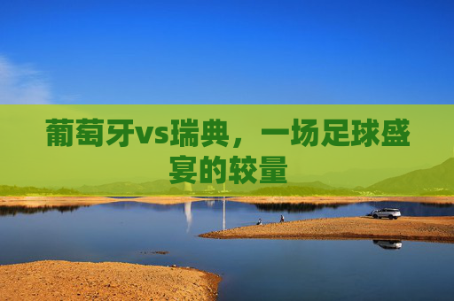 葡萄牙vs瑞典，一场足球盛宴的较量