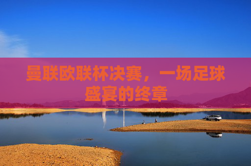 曼联欧联杯决赛，一场足球盛宴的终章