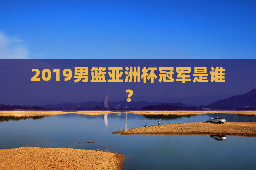 2019男篮亚洲杯冠军是谁? 2019男篮亚洲杯冠军是谁?