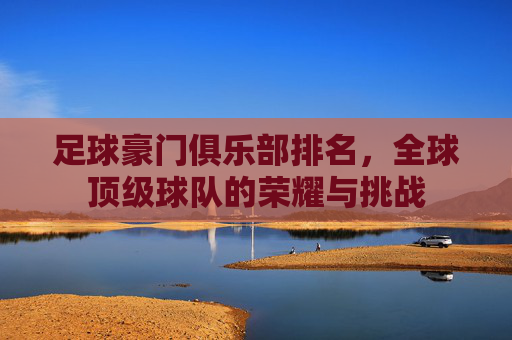 足球豪门俱乐部排名，全球顶级球队的荣耀与挑战