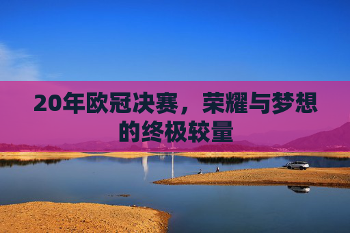 20年欧冠决赛,荣耀与梦想的终极较量 20年欧冠决赛,荣耀与梦想的终极较量